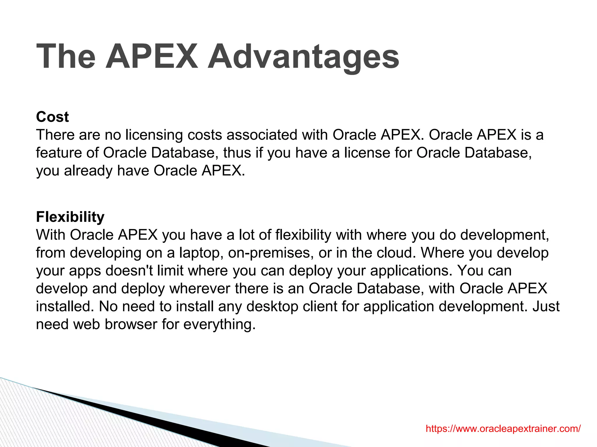 The APEX Advantages
https://www.oracleapextrainer.com/
Cost
There are no licensing costs associated with Oracle APEX. Oracle APEX is a
feature of Oracle Database, thus if you have a license for Oracle Database,
you already have Oracle APEX.
Flexibility
With Oracle APEX you have a lot of flexibility with where you do development,
from developing on a laptop, on-premises, or in the cloud. Where you develop
your apps doesn't limit where you can deploy your applications. You can
develop and deploy wherever there is an Oracle Database, with Oracle APEX
installed. No need to install any desktop client for application development. Just
need web browser for everything.
 