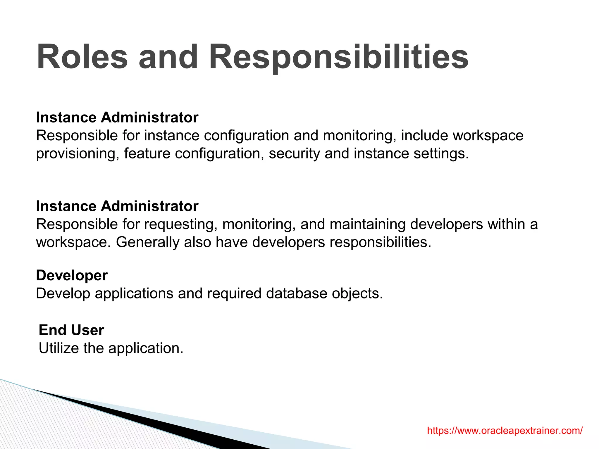 Roles and Responsibilities
https://www.oracleapextrainer.com/
Instance Administrator
Responsible for instance configuration and monitoring, include workspace
provisioning, feature configuration, security and instance settings.
Instance Administrator
Responsible for requesting, monitoring, and maintaining developers within a
workspace. Generally also have developers responsibilities.
Developer
Develop applications and required database objects.
End User
Utilize the application.
 