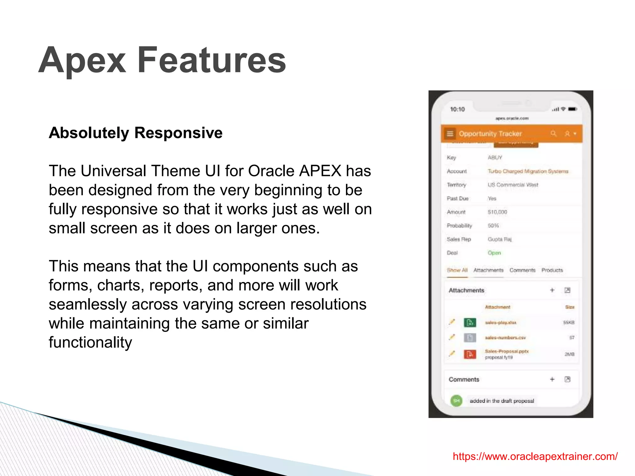 Apex Features
Absolutely Responsive
The Universal Theme UI for Oracle APEX has
been designed from the very beginning to be
fully responsive so that it works just as well on
small screen as it does on larger ones.
This means that the UI components such as
forms, charts, reports, and more will work
seamlessly across varying screen resolutions
while maintaining the same or similar
functionality
https://www.oracleapextrainer.com/
 