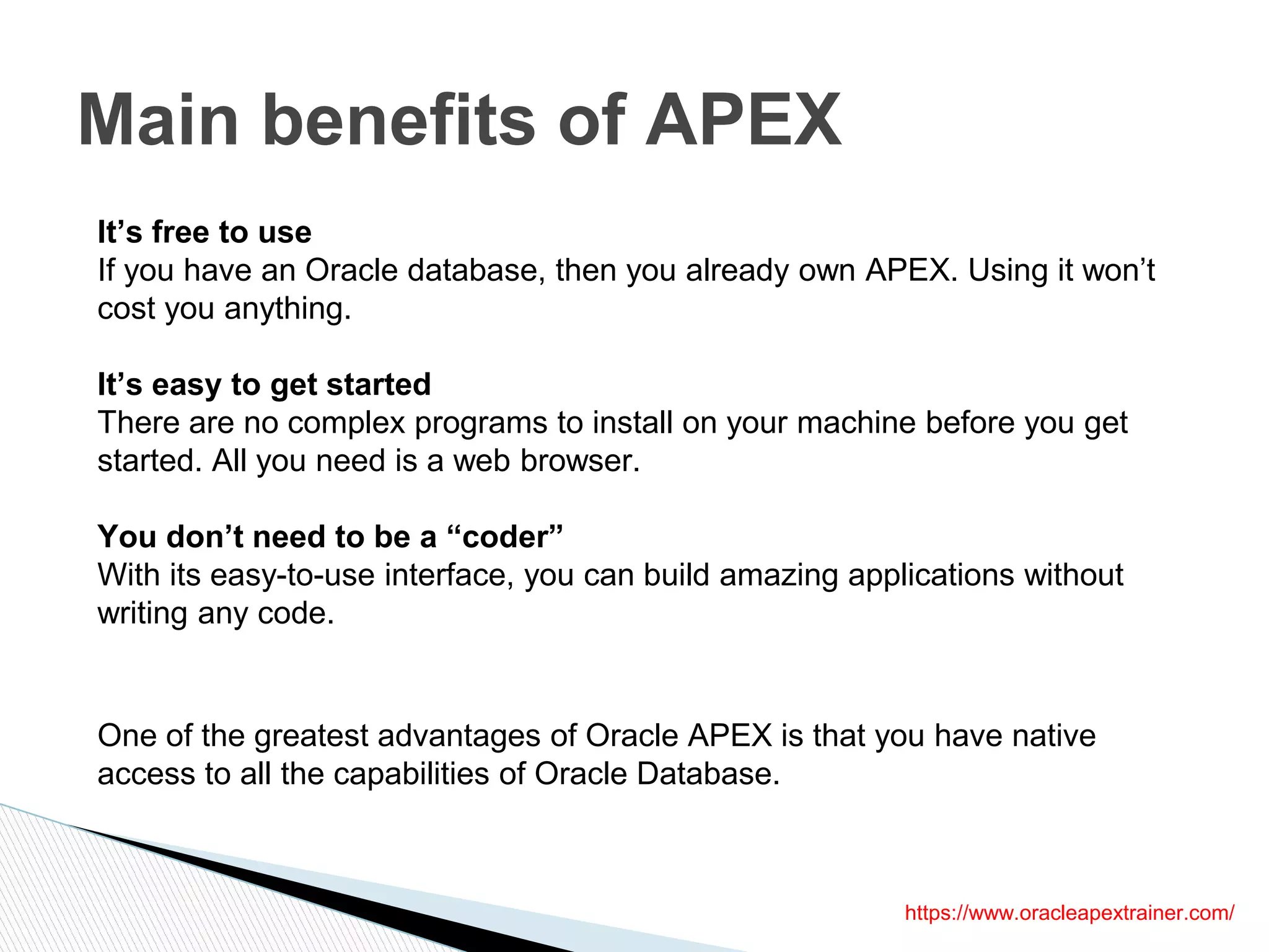 Main benefits of APEX
It’s free to use
If you have an Oracle database, then you already own APEX. Using it won’t
cost you anything.
It’s easy to get started
There are no complex programs to install on your machine before you get
started. All you need is a web browser.
You don’t need to be a “coder”
With its easy-to-use interface, you can build amazing applications without
writing any code.
One of the greatest advantages of Oracle APEX is that you have native
access to all the capabilities of Oracle Database.
https://www.oracleapextrainer.com/
 