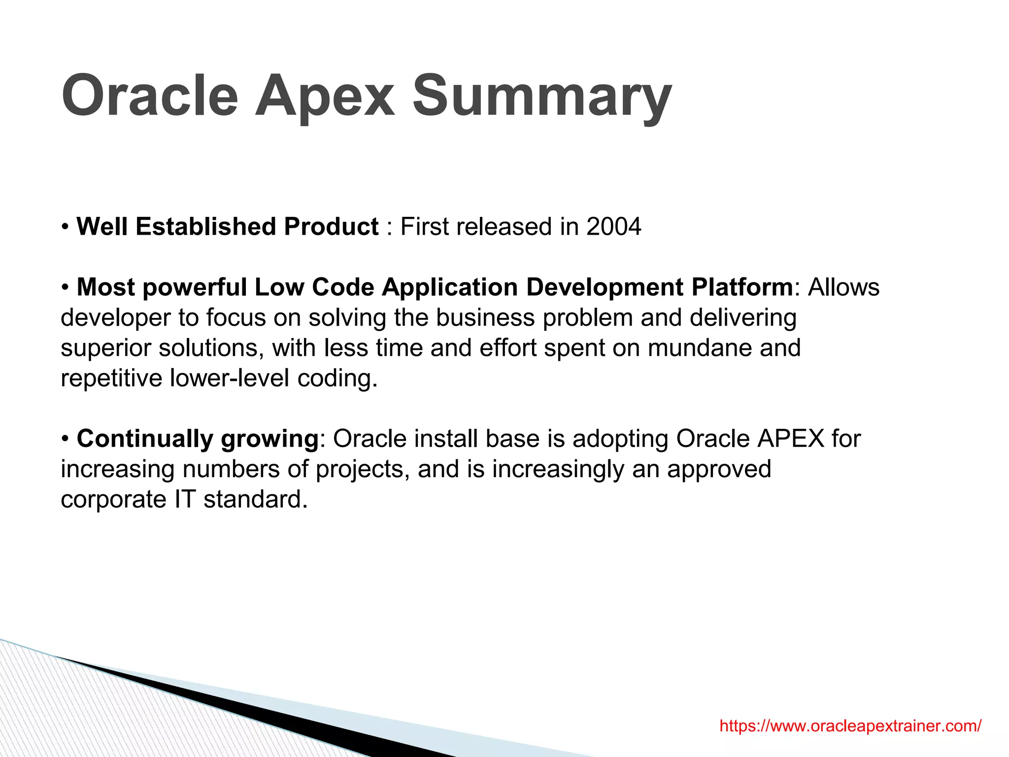 Oracle Apex Summary
https://www.oracleapextrainer.com/
• Well Established Product : First released in 2004
• Most powerful Low Code Application Development Platform: Allows
developer to focus on solving the business problem and delivering
superior solutions, with less time and effort spent on mundane and
repetitive lower-level coding.
• Continually growing: Oracle install base is adopting Oracle APEX for
increasing numbers of projects, and is increasingly an approved
corporate IT standard.
 