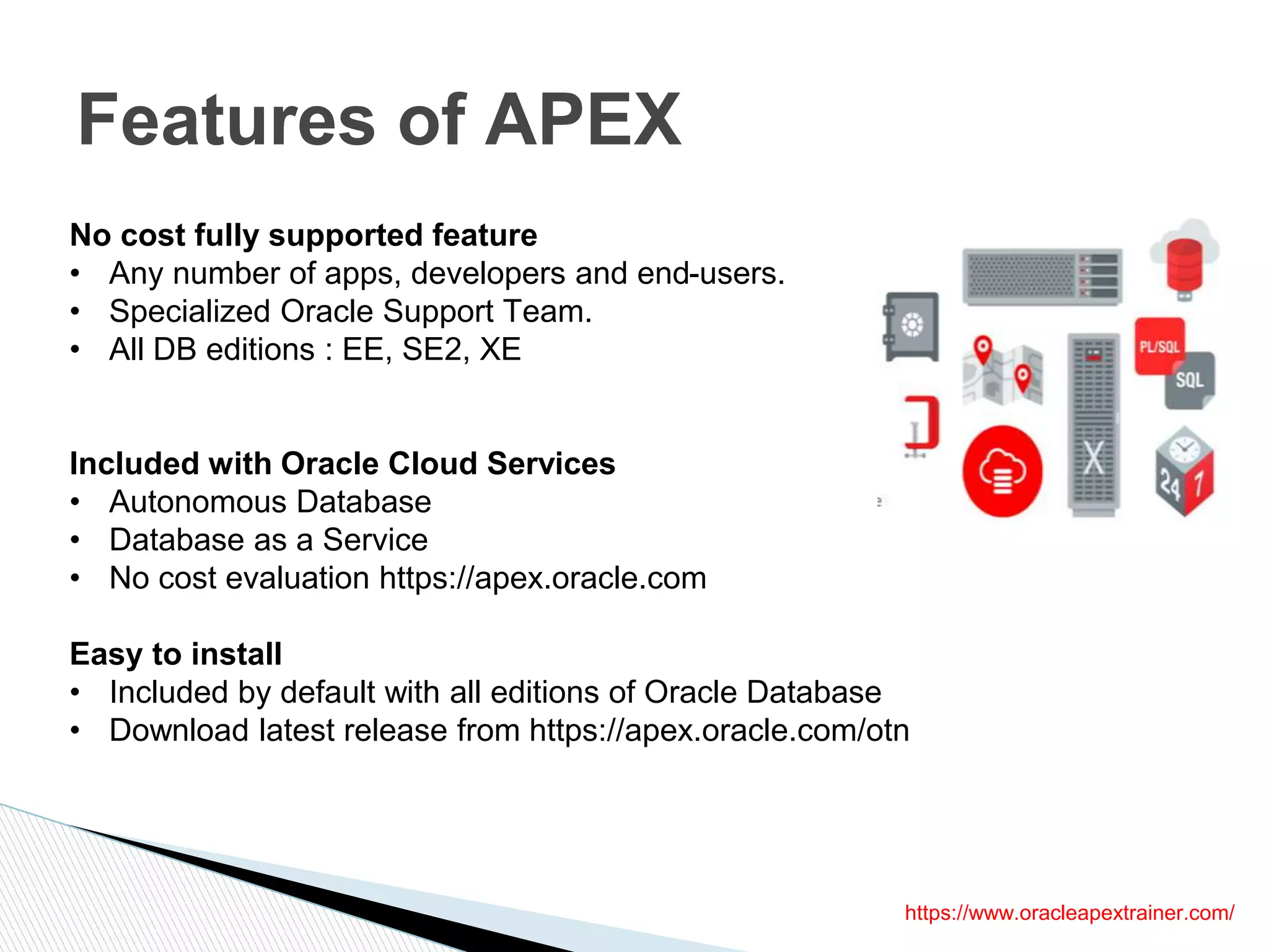 Features of APEX
No cost fully supported feature
• Any number of apps, developers and end-users.
• Specialized Oracle Support Team.
• All DB editions : EE, SE2, XE
Included with Oracle Cloud Services
• Autonomous Database
• Database as a Service
• No cost evaluation https://apex.oracle.com
Easy to install
• Included by default with all editions of Oracle Database
• Download latest release from https://apex.oracle.com/otn
https://www.oracleapextrainer.com/
 