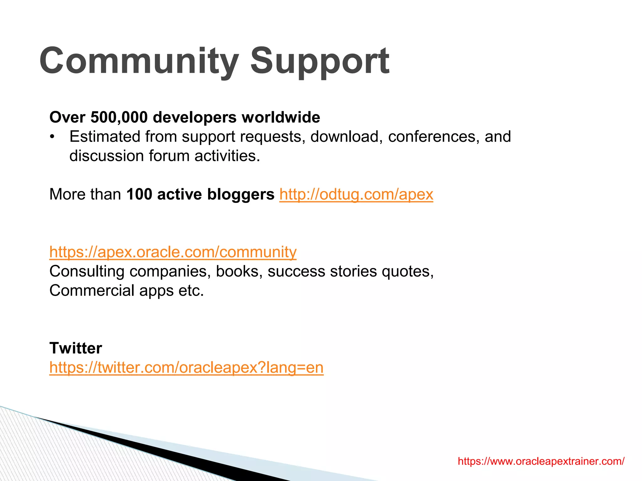 Community Support
Over 500,000 developers worldwide
• Estimated from support requests, download, conferences, and
discussion forum activities.
More than 100 active bloggers http://odtug.com/apex
https://apex.oracle.com/community
Consulting companies, books, success stories quotes,
Commercial apps etc.
Twitter
https://twitter.com/oracleapex?lang=en
https://www.oracleapextrainer.com/
 