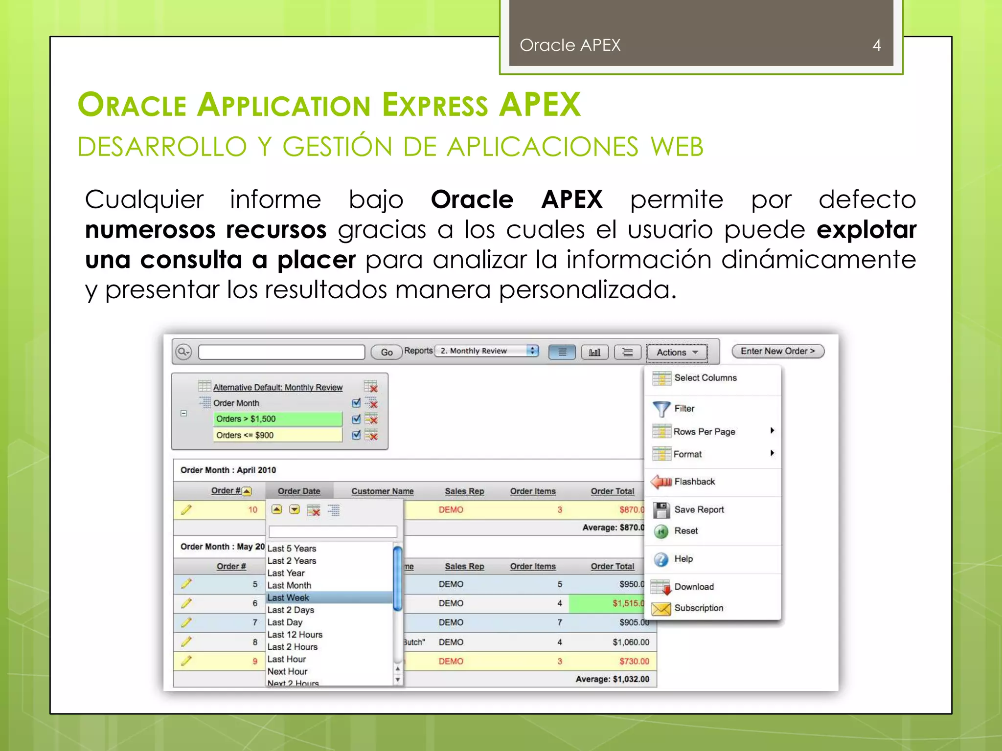 Oracle APEX                 4


ORACLE APPLICATION EXPRESS APEX
DESARROLLO Y GESTIÓN DE APLICACIONES WEB
Cualquier informe bajo Oracle APEX permite por defecto
numerosos recursos gracias a los cuales el usuario puede explotar
una consulta a placer para analizar la información dinámicamente
y presentar los resultados manera personalizada.
 
