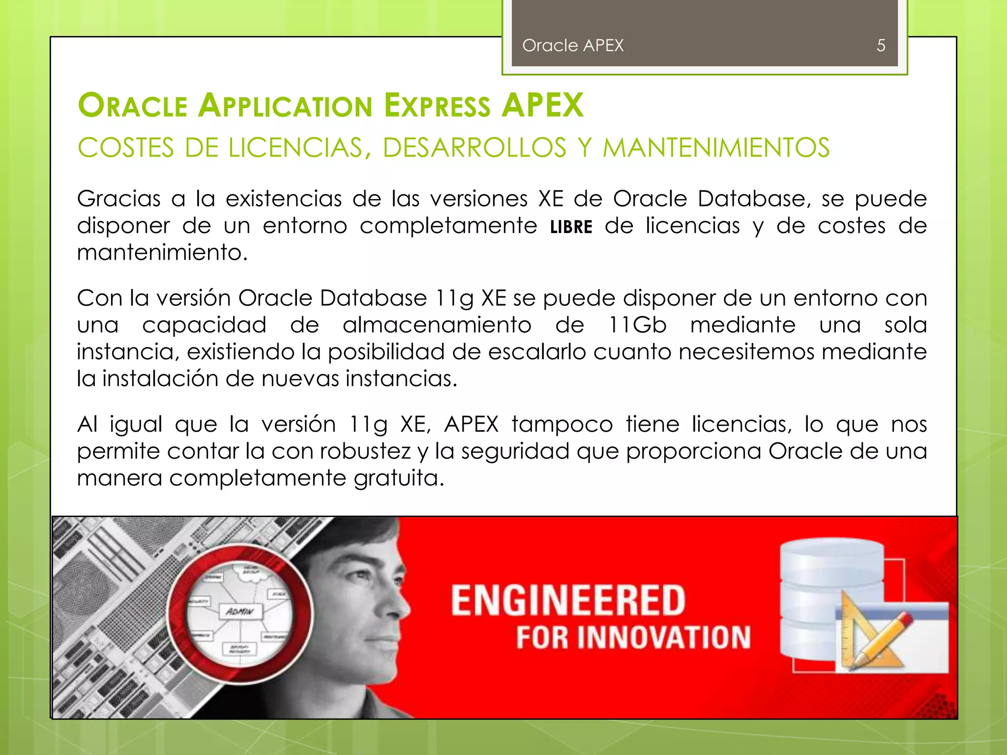 Oracle APEX                     5


ORACLE APPLICATION EXPRESS APEX
COSTES DE LICENCIAS, DESARROLLOS Y MANTENIMIENTOS
Gracias a la existencias de las versiones XE de Oracle Database, se puede
disponer de un entorno completamente LIBRE de licencias y de costes de
mantenimiento.

Con la versión Oracle Database 11g XE se puede disponer de un entorno con
una capacidad de almacenamiento de 11Gb mediante una sola
instancia, existiendo la posibilidad de escalarlo cuanto necesitemos mediante
la instalación de nuevas instancias.

Al igual que la versión 11g XE, APEX tampoco tiene licencias, lo que nos
permite contar la con robustez y la seguridad que proporciona Oracle de una
manera completamente gratuita.
 