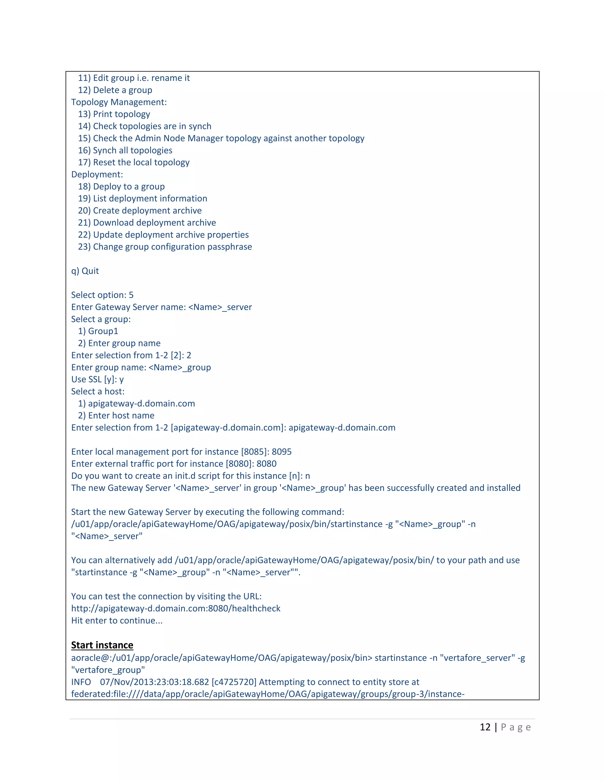 11) Edit group i.e. rename it
12) Delete a group
Topology Management:
13) Print topology
14) Check topologies are in synch
15) Check the Admin Node Manager topology against another topology
16) Synch all topologies
17) Reset the local topology
Deployment:
18) Deploy to a group
19) List deployment information
20) Create deployment archive
21) Download deployment archive
22) Update deployment archive properties
23) Change group configuration passphrase
q) Quit
Select option: 5
Enter Gateway Server name: <Name>_server
Select a group:
1) Group1
2) Enter group name
Enter selection from 1-2 [2]: 2
Enter group name: <Name>_group
Use SSL [y]: y
Select a host:
1) apigateway-d.domain.com
2) Enter host name
Enter selection from 1-2 [apigateway-d.domain.com]: apigateway-d.domain.com
Enter local management port for instance [8085]: 8095
Enter external traffic port for instance [8080]: 8080
Do you want to create an init.d script for this instance [n]: n
The new Gateway Server '<Name>_server' in group '<Name>_group' has been successfully created and installed
Start the new Gateway Server by executing the following command:
/u01/app/oracle/apiGatewayHome/OAG/apigateway/posix/bin/startinstance -g "<Name>_group" -n
"<Name>_server"
You can alternatively add /u01/app/oracle/apiGatewayHome/OAG/apigateway/posix/bin/ to your path and use
"startinstance -g "<Name>_group" -n "<Name>_server"".
You can test the connection by visiting the URL:
http://apigateway-d.domain.com:8080/healthcheck
Hit enter to continue...

Start instance
aoracle@:/u01/app/oracle/apiGatewayHome/OAG/apigateway/posix/bin> startinstance -n "vertafore_server" -g
"vertafore_group"
INFO 07/Nov/2013:23:03:18.682 [c4725720] Attempting to connect to entity store at
federated:file:////data/app/oracle/apiGatewayHome/OAG/apigateway/groups/group-3/instance-

12 | P a g e

 