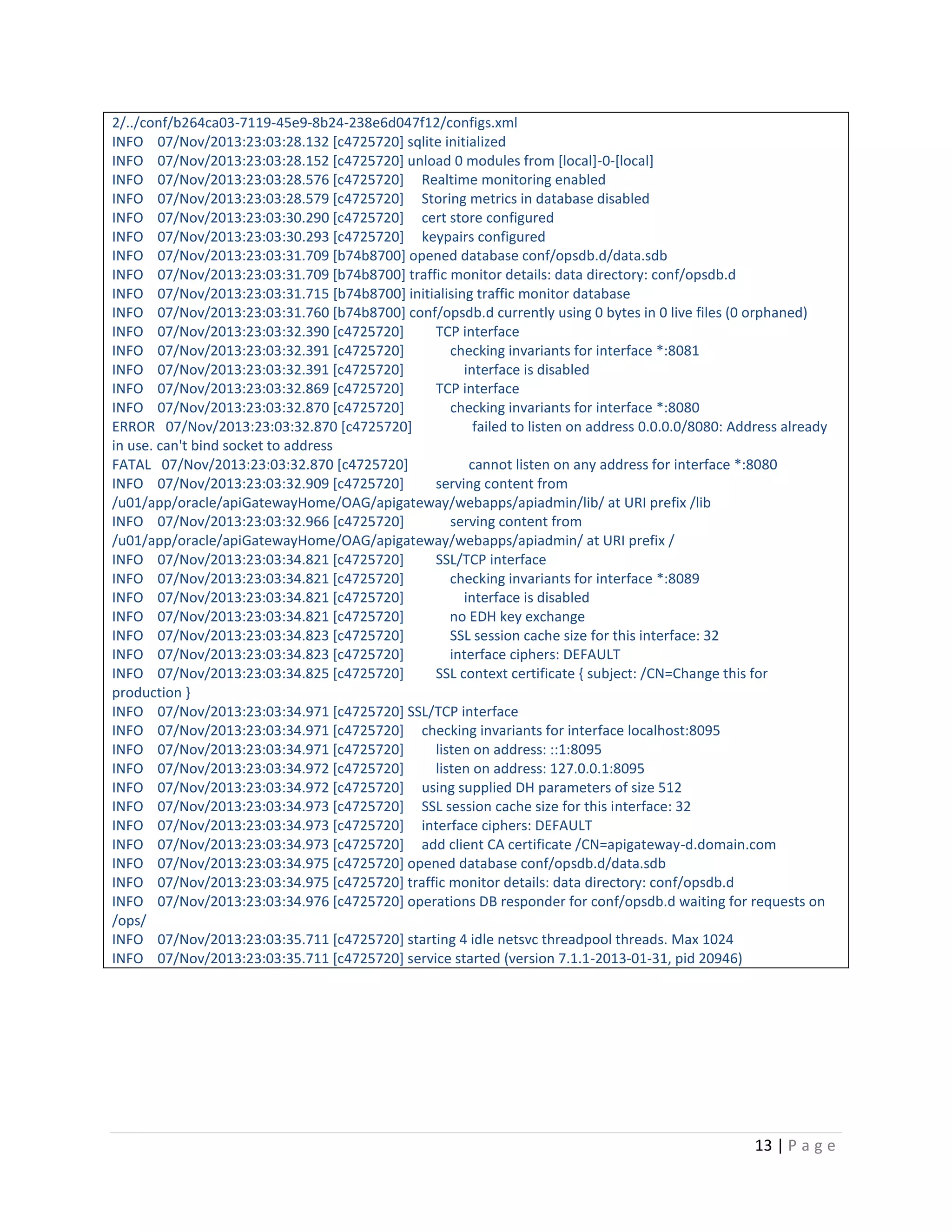 2/../conf/b264ca03-7119-45e9-8b24-238e6d047f12/configs.xml
INFO 07/Nov/2013:23:03:28.132 [c4725720] sqlite initialized
INFO 07/Nov/2013:23:03:28.152 [c4725720] unload 0 modules from [local]-0-[local]
INFO 07/Nov/2013:23:03:28.576 [c4725720] Realtime monitoring enabled
INFO 07/Nov/2013:23:03:28.579 [c4725720] Storing metrics in database disabled
INFO 07/Nov/2013:23:03:30.290 [c4725720] cert store configured
INFO 07/Nov/2013:23:03:30.293 [c4725720] keypairs configured
INFO 07/Nov/2013:23:03:31.709 [b74b8700] opened database conf/opsdb.d/data.sdb
INFO 07/Nov/2013:23:03:31.709 [b74b8700] traffic monitor details: data directory: conf/opsdb.d
INFO 07/Nov/2013:23:03:31.715 [b74b8700] initialising traffic monitor database
INFO 07/Nov/2013:23:03:31.760 [b74b8700] conf/opsdb.d currently using 0 bytes in 0 live files (0 orphaned)
INFO 07/Nov/2013:23:03:32.390 [c4725720]
TCP interface
INFO 07/Nov/2013:23:03:32.391 [c4725720]
checking invariants for interface *:8081
INFO 07/Nov/2013:23:03:32.391 [c4725720]
interface is disabled
INFO 07/Nov/2013:23:03:32.869 [c4725720]
TCP interface
INFO 07/Nov/2013:23:03:32.870 [c4725720]
checking invariants for interface *:8080
ERROR 07/Nov/2013:23:03:32.870 [c4725720]
failed to listen on address 0.0.0.0/8080: Address already
in use. can't bind socket to address
FATAL 07/Nov/2013:23:03:32.870 [c4725720]
cannot listen on any address for interface *:8080
INFO 07/Nov/2013:23:03:32.909 [c4725720]
serving content from
/u01/app/oracle/apiGatewayHome/OAG/apigateway/webapps/apiadmin/lib/ at URI prefix /lib
INFO 07/Nov/2013:23:03:32.966 [c4725720]
serving content from
/u01/app/oracle/apiGatewayHome/OAG/apigateway/webapps/apiadmin/ at URI prefix /
INFO 07/Nov/2013:23:03:34.821 [c4725720]
SSL/TCP interface
INFO 07/Nov/2013:23:03:34.821 [c4725720]
checking invariants for interface *:8089
INFO 07/Nov/2013:23:03:34.821 [c4725720]
interface is disabled
INFO 07/Nov/2013:23:03:34.821 [c4725720]
no EDH key exchange
INFO 07/Nov/2013:23:03:34.823 [c4725720]
SSL session cache size for this interface: 32
INFO 07/Nov/2013:23:03:34.823 [c4725720]
interface ciphers: DEFAULT
INFO 07/Nov/2013:23:03:34.825 [c4725720]
SSL context certificate { subject: /CN=Change this for
production }
INFO 07/Nov/2013:23:03:34.971 [c4725720] SSL/TCP interface
INFO 07/Nov/2013:23:03:34.971 [c4725720] checking invariants for interface localhost:8095
INFO 07/Nov/2013:23:03:34.971 [c4725720]
listen on address: ::1:8095
INFO 07/Nov/2013:23:03:34.972 [c4725720]
listen on address: 127.0.0.1:8095
INFO 07/Nov/2013:23:03:34.972 [c4725720] using supplied DH parameters of size 512
INFO 07/Nov/2013:23:03:34.973 [c4725720] SSL session cache size for this interface: 32
INFO 07/Nov/2013:23:03:34.973 [c4725720] interface ciphers: DEFAULT
INFO 07/Nov/2013:23:03:34.973 [c4725720] add client CA certificate /CN=apigateway-d.domain.com
INFO 07/Nov/2013:23:03:34.975 [c4725720] opened database conf/opsdb.d/data.sdb
INFO 07/Nov/2013:23:03:34.975 [c4725720] traffic monitor details: data directory: conf/opsdb.d
INFO 07/Nov/2013:23:03:34.976 [c4725720] operations DB responder for conf/opsdb.d waiting for requests on
/ops/
INFO 07/Nov/2013:23:03:35.711 [c4725720] starting 4 idle netsvc threadpool threads. Max 1024
INFO 07/Nov/2013:23:03:35.711 [c4725720] service started (version 7.1.1-2013-01-31, pid 20946)

13 | P a g e

 