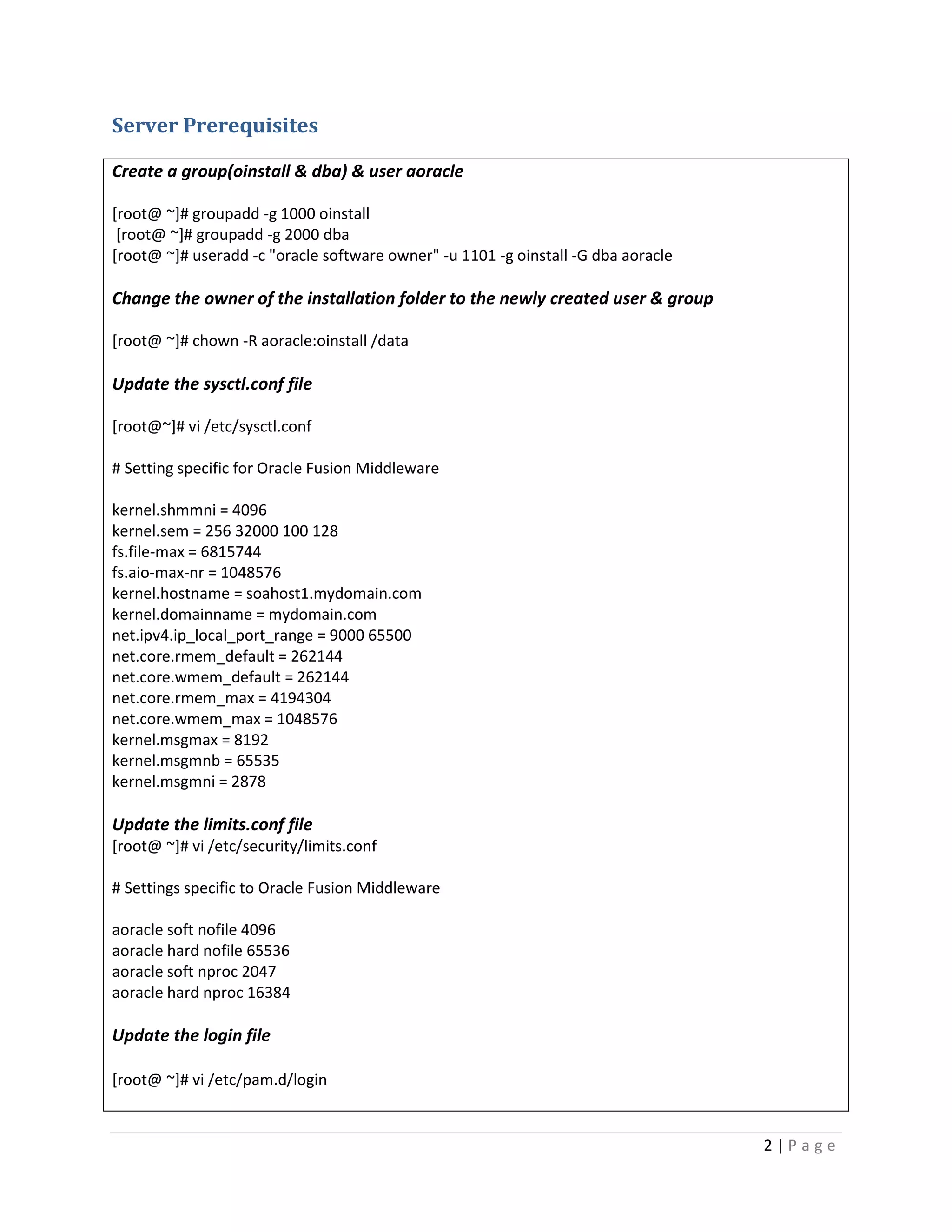 Server Prerequisites
Create a group(oinstall & dba) & user aoracle
[root@ ~]# groupadd -g 1000 oinstall
[root@ ~]# groupadd -g 2000 dba
[root@ ~]# useradd -c "oracle software owner" -u 1101 -g oinstall -G dba aoracle

Change the owner of the installation folder to the newly created user & group
[root@ ~]# chown -R aoracle:oinstall /data

Update the sysctl.conf file
[root@~]# vi /etc/sysctl.conf
# Setting specific for Oracle Fusion Middleware
kernel.shmmni = 4096
kernel.sem = 256 32000 100 128
fs.file-max = 6815744
fs.aio-max-nr = 1048576
kernel.hostname = soahost1.mydomain.com
kernel.domainname = mydomain.com
net.ipv4.ip_local_port_range = 9000 65500
net.core.rmem_default = 262144
net.core.wmem_default = 262144
net.core.rmem_max = 4194304
net.core.wmem_max = 1048576
kernel.msgmax = 8192
kernel.msgmnb = 65535
kernel.msgmni = 2878

Update the limits.conf file
[root@ ~]# vi /etc/security/limits.conf
# Settings specific to Oracle Fusion Middleware
aoracle soft nofile 4096
aoracle hard nofile 65536
aoracle soft nproc 2047
aoracle hard nproc 16384

Update the login file
[root@ ~]# vi /etc/pam.d/login

2|Page

 