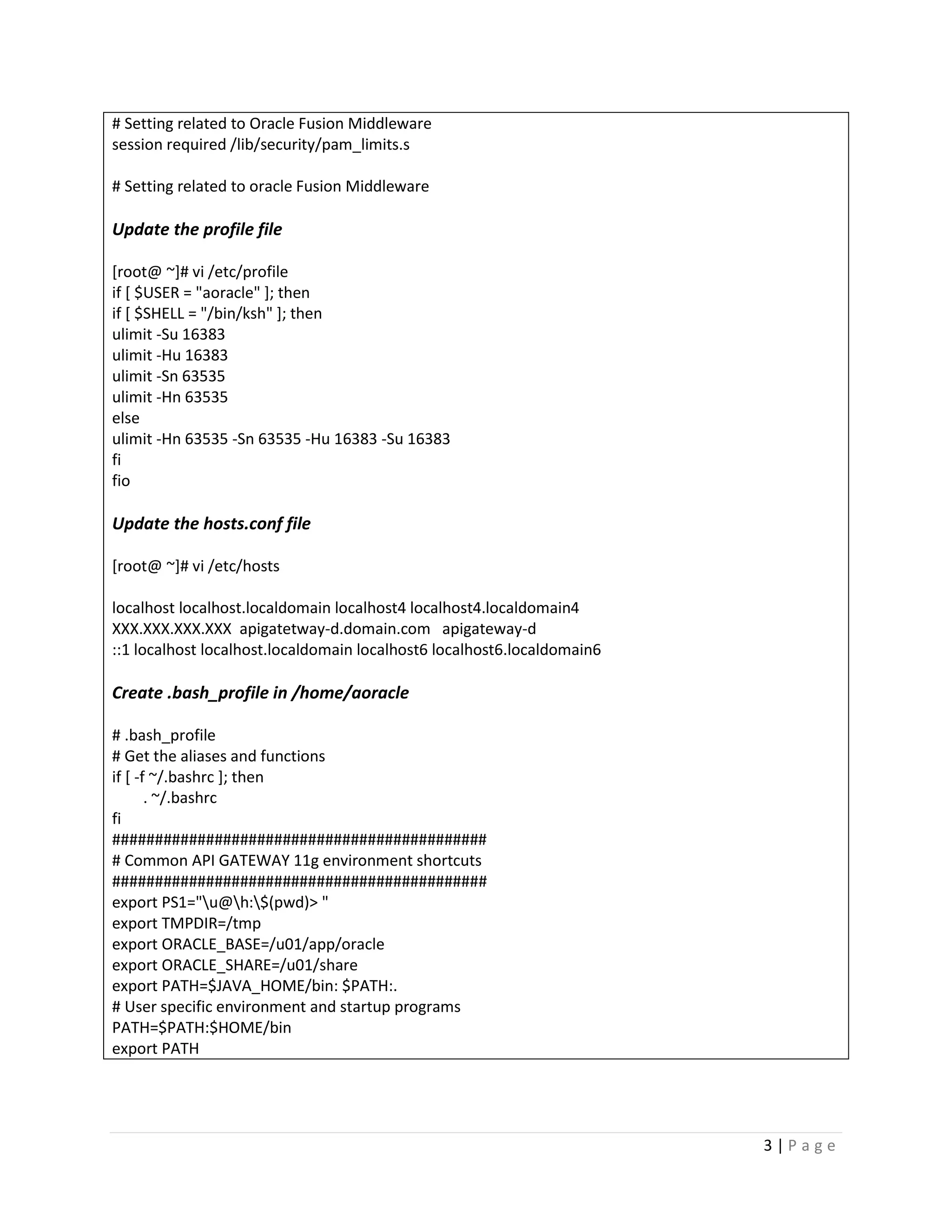 # Setting related to Oracle Fusion Middleware
session required /lib/security/pam_limits.s
# Setting related to oracle Fusion Middleware

Update the profile file
[root@ ~]# vi /etc/profile
if [ $USER = "aoracle" ]; then
if [ $SHELL = "/bin/ksh" ]; then
ulimit -Su 16383
ulimit -Hu 16383
ulimit -Sn 63535
ulimit -Hn 63535
else
ulimit -Hn 63535 -Sn 63535 -Hu 16383 -Su 16383
fi
fio

Update the hosts.conf file
[root@ ~]# vi /etc/hosts
localhost localhost.localdomain localhost4 localhost4.localdomain4
XXX.XXX.XXX.XXX apigatetway-d.domain.com apigateway-d
::1 localhost localhost.localdomain localhost6 localhost6.localdomain6

Create .bash_profile in /home/aoracle
# .bash_profile
# Get the aliases and functions
if [ -f ~/.bashrc ]; then
. ~/.bashrc
fi
############################################
# Common API GATEWAY 11g environment shortcuts
############################################
export PS1="u@h:$(pwd)> "
export TMPDIR=/tmp
export ORACLE_BASE=/u01/app/oracle
export ORACLE_SHARE=/u01/share
export PATH=$JAVA_HOME/bin: $PATH:.
# User specific environment and startup programs
PATH=$PATH:$HOME/bin
export PATH

3|Page

 