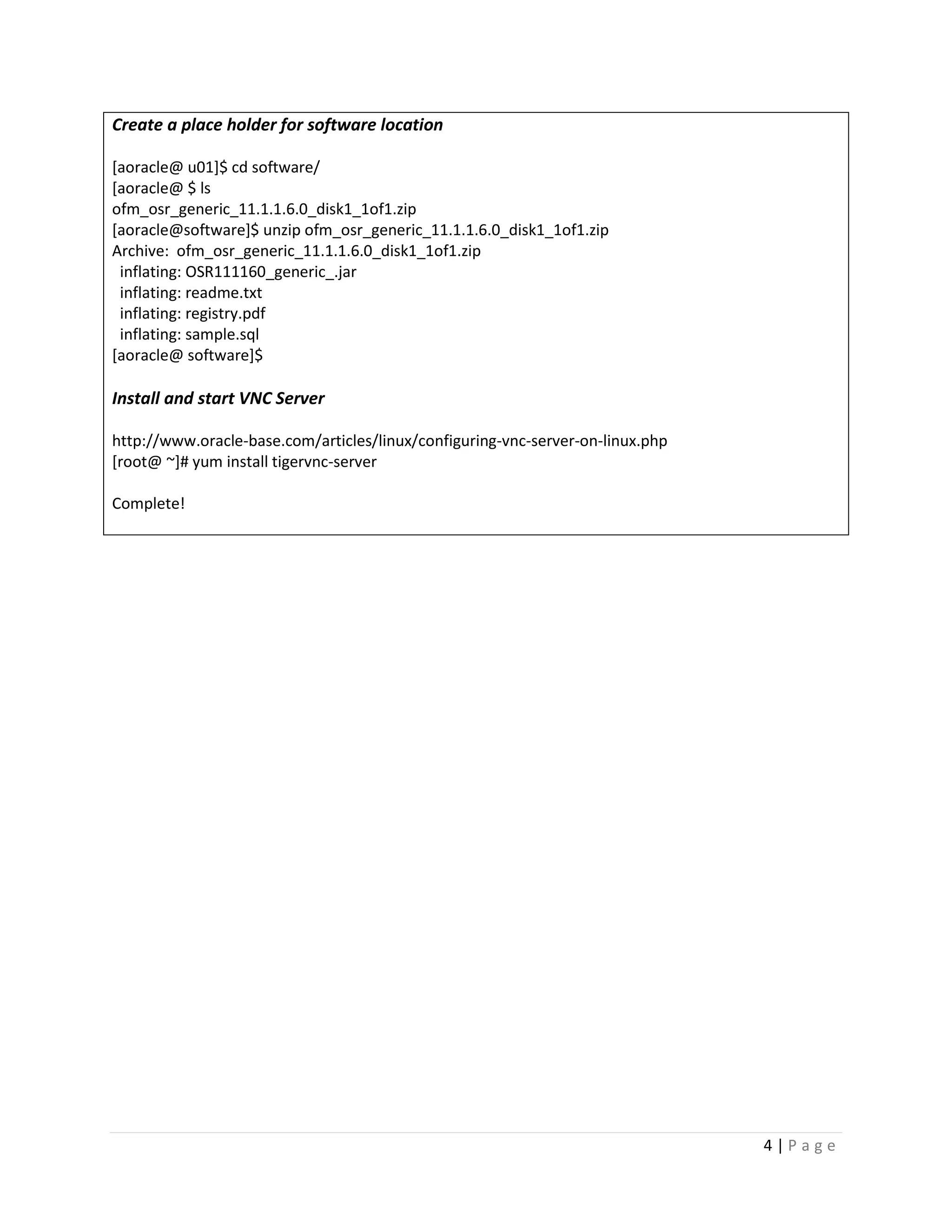 Create a place holder for software location
[aoracle@ u01]$ cd software/
[aoracle@ $ ls
ofm_osr_generic_11.1.1.6.0_disk1_1of1.zip
[aoracle@software]$ unzip ofm_osr_generic_11.1.1.6.0_disk1_1of1.zip
Archive: ofm_osr_generic_11.1.1.6.0_disk1_1of1.zip
inflating: OSR111160_generic_.jar
inflating: readme.txt
inflating: registry.pdf
inflating: sample.sql
[aoracle@ software]$

Install and start VNC Server
http://www.oracle-base.com/articles/linux/configuring-vnc-server-on-linux.php
[root@ ~]# yum install tigervnc-server
Complete!

4|Page

 