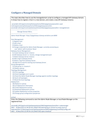 Configure a Managed Domain
This topic describes how to use the managedomain script to configure a managed API Gateway domain.
It shows how to register a host in a new domain, and create a new API Gateway instance.
aoracle@:/u01/app/oracle/apiGatewayHome/OAG/apigateway/posix/bin> pwd
/u01/app/oracle/apiGatewayHome/OAG/apigateway/posix/bin
aoracle@:/u01/app/oracle/apiGatewayHome/OAG/apigateway/posix/bin> managedomain
------------------------------------------------------Manage Domain Menu
------------------------------------------------------Admin Node Manager: https://apigateway-d.devop.vertafore.com:8090
Host Management:
1) Register host
2) Edit a host
3) Delete a host
4) Change credentials for Admin Node Manager, currently connecting as:
user 'admin' with truststore 'None'
Gateway Server Management:
5) Create Gateway Server instance
6) Edit Gateway Server i.e. rename, change management port
7) Delete Gateway Server instance
8) Add a tag to Gateway Server
9) Delete a tag from Gateway Server
10) Add init.d script for existing local Gateway Server
Group Management:
11) Edit group i.e. rename it
12) Delete a group
Topology Management:
13) Print topology
14) Check topologies are in synch
15) Check the Admin Node Manager topology against another topology
16) Synch all topologies
17) Reset the local topology
Deployment:
18) Deploy to a group
19) List deployment information
20) Create deployment archive
21) Download deployment archive
22) Update deployment archive properties
23) Change group configuration passphrase
q) Quit

Enter the following command to start the Admin Node Manager or local Node Manager on the
registered host:
aoracle@:/u01/app/oracle/apiGatewayHome/OAG/apigateway/posix/bin> nodemanager
INFO 07/Nov/2013:22:49:30.541 [29e07720] Attempting to connect to entity store at
federated:file:////data/app/oracle/apiGatewayHome/OAG/apigateway/conf/fed/configs.xml
INFO 07/Nov/2013:22:49:39.133 [29e07720] sqlite initialized

10 | P a g e

 