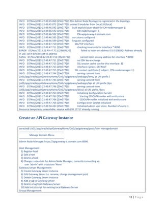 INFO 07/Nov/2013:22:49:45.069 [29e07720] This Admin Node Manager is registered in the topology.
INFO 07/Nov/2013:22:49:45.072 [29e07720] unload 0 modules from [local]-0-[local]
INFO 07/Nov/2013:22:49:46.592 [29e07720] built explicit issuer chain for CN=nodemanager-1:
INFO 07/Nov/2013:22:49:46.592 [29e07720]
CN=nodemanager-1
INFO 07/Nov/2013:22:49:46.592 [29e07720]
CN=apigateway-d.domain.com
INFO 07/Nov/2013:22:49:46.595 [29e07720] cert store configured
INFO 07/Nov/2013:22:49:46.599 [29e07720] keypairs configured
INFO 07/Nov/2013:22:49:47.710 [29e07720]
SSL/TCP interface
INFO 07/Nov/2013:22:49:47.711 [29e07720]
checking invariants for interface *:8090
ERROR 07/Nov/2013:22:49:47.711 [29e07720]
failed to listen on address 0.0.0.0/8090: Address already
in use. can't bind socket to address
FATAL 07/Nov/2013:22:49:47.711 [29e07720]
cannot listen on any address for interface *:8090
INFO 07/Nov/2013:22:49:47.711 [29e07720]
no EDH key exchange
INFO 07/Nov/2013:22:49:47.713 [29e07720]
SSL session cache size for this interface: 32
INFO 07/Nov/2013:22:49:47.713 [29e07720]
interface ciphers: DEFAULT
INFO 07/Nov/2013:22:49:47.715 [29e07720]
SSL context certificate { subject: /CN=nodemanager-1 }
INFO 07/Nov/2013:22:49:47.744 [29e07720]
serving content from
/u01/app/oracle/apiGatewayHome/OAG/apigateway/webapps/emc/ at URI prefix /
INFO 07/Nov/2013:22:49:47.745 [29e07720]
serving content from
/u01/app/oracle/apiGatewayHome/OAG/apigateway/webapps/kps at URI prefix /kps
INFO 07/Nov/2013:22:49:47.746 [29e07720]
serving content from
/u01/app/oracle/apiGatewayHome/OAG/apigateway/docs/ at URI prefix /docs
INFO 07/Nov/2013:22:49:47.763 [29e07720]
Initializing Configuration Servlet
INFO 07/Nov/2013:22:49:47.763 [29e07720]
Starting ESSOAPProvider with entitystore
INFO 07/Nov/2013:22:49:47.764 [29e07720]
ESSOAPProvider initialized with entitystore
INFO 07/Nov/2013:22:49:47.764 [29e07720]
Configuration Servlet initialized
INFO 07/Nov/2013:22:49:50.433 [29e07720]
Initialized admin user store. Number of users: 1
Resource temporarily unavailable. service with PID 17717 already running

Create an API Gateway Instance
aoracle@:/u01/app/oracle/apiGatewayHome/OAG/apigateway/posix/bin> managedomain
------------------------------------------------------Manage Domain Menu
------------------------------------------------------Admin Node Manager: https://apigateway-d.domain.com:8090
Host Management:
1) Register host
2) Edit a host
3) Delete a host
4) Change credentials for Admin Node Manager, currently connecting as:
user 'admin' with truststore 'None'
Gateway Server Management:
5) Create Gateway Server instance
6) Edit Gateway Server i.e. rename, change management port
7) Delete Gateway Server instance
8) Add a tag to Gateway Server
9) Delete a tag from Gateway Server
10) Add init.d script for existing local Gateway Server
Group Management:

11 | P a g e

 