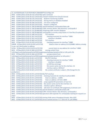 2/../conf/b264ca03-7119-45e9-8b24-238e6d047f12/configs.xml
INFO 07/Nov/2013:23:03:28.132 [c4725720] sqlite initialized
INFO 07/Nov/2013:23:03:28.152 [c4725720] unload 0 modules from [local]-0-[local]
INFO 07/Nov/2013:23:03:28.576 [c4725720] Realtime monitoring enabled
INFO 07/Nov/2013:23:03:28.579 [c4725720] Storing metrics in database disabled
INFO 07/Nov/2013:23:03:30.290 [c4725720] cert store configured
INFO 07/Nov/2013:23:03:30.293 [c4725720] keypairs configured
INFO 07/Nov/2013:23:03:31.709 [b74b8700] opened database conf/opsdb.d/data.sdb
INFO 07/Nov/2013:23:03:31.709 [b74b8700] traffic monitor details: data directory: conf/opsdb.d
INFO 07/Nov/2013:23:03:31.715 [b74b8700] initialising traffic monitor database
INFO 07/Nov/2013:23:03:31.760 [b74b8700] conf/opsdb.d currently using 0 bytes in 0 live files (0 orphaned)
INFO 07/Nov/2013:23:03:32.390 [c4725720]
TCP interface
INFO 07/Nov/2013:23:03:32.391 [c4725720]
checking invariants for interface *:8081
INFO 07/Nov/2013:23:03:32.391 [c4725720]
interface is disabled
INFO 07/Nov/2013:23:03:32.869 [c4725720]
TCP interface
INFO 07/Nov/2013:23:03:32.870 [c4725720]
checking invariants for interface *:8080
ERROR 07/Nov/2013:23:03:32.870 [c4725720]
failed to listen on address 0.0.0.0/8080: Address already
in use. can't bind socket to address
FATAL 07/Nov/2013:23:03:32.870 [c4725720]
cannot listen on any address for interface *:8080
INFO 07/Nov/2013:23:03:32.909 [c4725720]
serving content from
/u01/app/oracle/apiGatewayHome/OAG/apigateway/webapps/apiadmin/lib/ at URI prefix /lib
INFO 07/Nov/2013:23:03:32.966 [c4725720]
serving content from
/u01/app/oracle/apiGatewayHome/OAG/apigateway/webapps/apiadmin/ at URI prefix /
INFO 07/Nov/2013:23:03:34.821 [c4725720]
SSL/TCP interface
INFO 07/Nov/2013:23:03:34.821 [c4725720]
checking invariants for interface *:8089
INFO 07/Nov/2013:23:03:34.821 [c4725720]
interface is disabled
INFO 07/Nov/2013:23:03:34.821 [c4725720]
no EDH key exchange
INFO 07/Nov/2013:23:03:34.823 [c4725720]
SSL session cache size for this interface: 32
INFO 07/Nov/2013:23:03:34.823 [c4725720]
interface ciphers: DEFAULT
INFO 07/Nov/2013:23:03:34.825 [c4725720]
SSL context certificate { subject: /CN=Change this for
production }
INFO 07/Nov/2013:23:03:34.971 [c4725720] SSL/TCP interface
INFO 07/Nov/2013:23:03:34.971 [c4725720] checking invariants for interface localhost:8095
INFO 07/Nov/2013:23:03:34.971 [c4725720]
listen on address: ::1:8095
INFO 07/Nov/2013:23:03:34.972 [c4725720]
listen on address: 127.0.0.1:8095
INFO 07/Nov/2013:23:03:34.972 [c4725720] using supplied DH parameters of size 512
INFO 07/Nov/2013:23:03:34.973 [c4725720] SSL session cache size for this interface: 32
INFO 07/Nov/2013:23:03:34.973 [c4725720] interface ciphers: DEFAULT
INFO 07/Nov/2013:23:03:34.973 [c4725720] add client CA certificate /CN=apigateway-d.domain.com
INFO 07/Nov/2013:23:03:34.975 [c4725720] opened database conf/opsdb.d/data.sdb
INFO 07/Nov/2013:23:03:34.975 [c4725720] traffic monitor details: data directory: conf/opsdb.d
INFO 07/Nov/2013:23:03:34.976 [c4725720] operations DB responder for conf/opsdb.d waiting for requests on
/ops/
INFO 07/Nov/2013:23:03:35.711 [c4725720] starting 4 idle netsvc threadpool threads. Max 1024
INFO 07/Nov/2013:23:03:35.711 [c4725720] service started (version 7.1.1-2013-01-31, pid 20946)

13 | P a g e

 