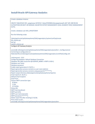 Install Oracle API Gateway Analytics
Create a database instance
CREATE TABLESPACE DEV_apigateway DATAFILE '/data/OFMDB01/devapigateway01.dbf' SIZE 10M REUSE
AUTOEXTEND ON NEXT 1M MAXSIZE UNLIMITED EXTENT MANAGEMENT LOCAL SEGMENT SPACE MANAGEMENT
AUTO;
Create a database user DEV_APIGATEWAY
Run the following scripts
/data/app/oracle/apiGatewayHome/OAG/oaganalytics/system/conf/sql/oracle
db_schema.sql
kps.sql
oauth2_schema.sql
Configure API Gateway Analytics
aoracle@:/u01/app/oracle/apiGatewayHome/OAG/oaganalytics/posix/bin> ./configureserver
Connecting to configuration at :
federated:file:////u01/app/oracle/apiGatewayHome/OAG/oaganalytics/conf/fed/configs.xml
Listening port : 1521
Configuring Database: Default Database Connection
Database URL [jdbc:oracle:thin:@<SERVER_NAME>:<PORT>/<SID>]:
Database user name:
Database password:
Enable report generation (Y, N) [Y]: y
Report generation process connects as user name [admin]:
Report generation process connects using password [********]:
Report output directory [/data/app/oracle/apiGatewayHome/reports]:
Email reports (Y, N) [Y]: y
Default email recipient:
Email from:
Choose SMTP connection type:
0) None
1) SSL
2) TLS/SSL
Choice [0]:
SMTP host [localhost]:
SMTP port [25]:
SMTP user name [aoracle]:
SMTP password [*******]:
Delete report file after emailing (Y, N) [N]:
Press enter to exit...
aoracle@:/u01/app/oracle/apiGatewayHome/OAG/oaganalytics/posix/bin>

20 | P a g e

 
