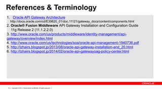 Copyright © 2013, Oracle and/or its affiliates. All rights reserved.12
References & Terminology
1. Oracle API Gateway Architecture
http://docs.oracle.com/cd/E39820_01/doc.11121/gateway_docs/content/components.html
2. Oracle® Fusion Middleware API Gateway Installation and Configuration Guide
11g Release 2 (11.1.2.2.0)
3. http://www.oracle.com/us/products/middleware/identity-management/api-
gateway/overview/index.html
4. http://www.oracle.com/us/technologies/soa/oracle-api-management-1940736.pdf
5. http://lzhairs.blogspot.jp/2013/08/oracle-api-gateway-installation-and_20.html
6. http://lzhairs.blogspot.jp/2014/02/oracle-api-gatewayoag-policy-center.html
 