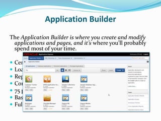 Application Builder
The Application Builder is where you create and modify
applications and pages, and it’s where you’ll probably
spend most of your time.
 Centerpiece of APEX
 Loaded with wizards
 Reports, forms and charts
 Connect pages using branches
 75 pre-defined widgets
 Basic HTML, pop-up lists, calendars, etc.
 Full data entry validation
 