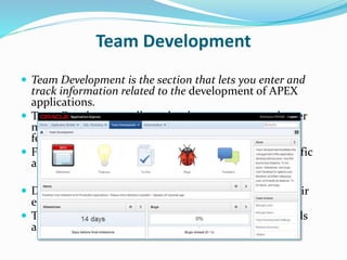 Team Development
 Team Development is the section that lets you enter and
track information related to the development of APEX
applications.
 Team Development allows development teams to better
manage their APEX projects by defining milestones,
features, to-dos and bugs
 Features, to-dos and bugs can be associated with specific
applications and pages as necessary
 Developers can readily configure feedback to allow their
end-users to provide comments on applications.
 The feedback also captures relevant session state details
and can be readily converted to a feature, to-do or bug.
 