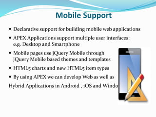 Mobile Support
 Declarative support for building mobile web applications
 APEX Applications support multiple user interfaces:
e.g. Desktop and Smartphone
 Mobile pages use jQuery Mobile through
jQuery Mobile based themes and templates
 HTML5 charts and new HTML5 item types
 By using APEX we can develop Web as well as
Hybrid Applications in Android , iOS and Windows .
 