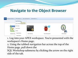Navigate to the Object Browser
1. Log into your APEX workspace. You’re presented with the
workspace’s Home page.
2. Using the tabbed navigation bar across the top of the
Home page, pull down the
SQL Workshop submenu by clicking the arrow on the right
side of the tab.
 