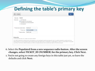 Defining the table’s primary key
6. Select the Populated from a new sequence radio button. After the screen
changes, select TICKET_ID (NUMBER) for the primary key. Click Next.
7. You’re not going to create any foreign keys in this table just yet, so leave the
defaults and click Next.
 