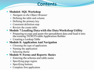 Contents
 Module6: SQL Workshop
 Navigate to the Object Browser
 Defining the table and column
 Defining the primary key
 Constraint definition step
 Review the create table
 Module 7:Loading Data with the Data Workshop Utility
 Preparing to copy and paste the spreadsheet data and load it into
the existing TICKETS table Application Builder
 Creating a Lookup Table
 Module 8: Application And Navigation
 Choosing the type of application
 Naming the application
 Selecting theme
 Module 9: Forms and Reports: Basics
 Entering the schema and table name
 Specifying page region
 Specifying buttons.
 Complete first application
 