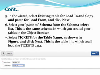 Cont..
5. In the wizard, select Existing table for Load To and Copy
and paste for Load From, and click Next.
6. Select your “parse as” Schema from the Schema select
list. This is the same schema in which you created your
tables in the Object Browser.
7. Select TICKETS for the Table Name, as shown in
Figure, and click Next. This is the table into which you’ll
load the TICKETS data.
 