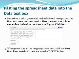 Pasting the spreadsheet data into the
Data text box
8. Paste the data that you copied to the clipboard in step 2 into the
Data text area, and ensure that First row contains column
names box is checked, as shown in Figure. Click Next.
9. When you’re sure all the mappings are correct, click the Load
Data button to load the data into the TICKETS table.
 