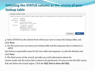Selecting the STATUS column as the source of your
lookup table
4. Select STATUS as the column from which you want to create the lookup table, and
click Next.
5. On this screen you can name your lookup table and the sequence that is related to it.
APEX
has chosen a reasonable name for the new table and sequence, so take the defaults and
click Next.
6. The final screen of the wizard provides you with information about the
choices made and the action that is about to be performed. It’s easy to miss the SQL syntax
link just below the wizard region. Click the SQL link to show the SQL.
 