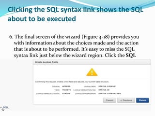 Clicking the SQL syntax link shows the SQL
about to be executed
6. The final screen of the wizard (Figure 4-18) provides you
with information about the choices made and the action
that is about to be performed. It’s easy to miss the SQL
syntax link just below the wizard region. Click the SQL
link to show the SQL.
 