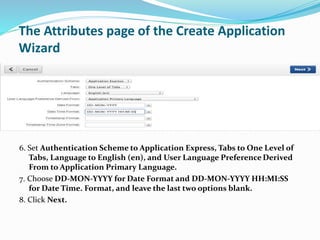 The Attributes page of the Create Application
Wizard
6. Set Authentication Scheme to Application Express, Tabs to One Level of
Tabs, Language to English (en), and User Language Preference Derived
From to Application Primary Language.
7. Choose DD-MON-YYYY for Date Format and DD-MON-YYYY HH:MI:SS
for Date Time. Format, and leave the last two options blank.
8. Click Next.
 