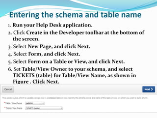Entering the schema and table name
1. Run your Help Desk application.
2. Click Create in the Developer toolbar at the bottom of
the screen.
3. Select New Page, and click Next.
4. Select Form, and click Next.
5. Select Form on a Table or View, and click Next.
6. Set Table/View Owner to your schema, and select
TICKETS (table) for Table/View Name, as shown in
Figure . Click Next.
 