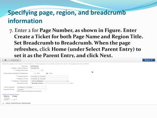 Specifying page, region, and breadcrumb
information
7. Enter 2 for Page Number, as shown in Figure. Enter
Create a Ticket for both Page Name and Region Title.
Set Breadcrumb to Breadcrumb. When the page
refreshes, click Home (under Select Parent Entry) to
set it as the Parent Entry, and click Next.
 