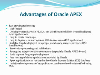 Advantages of Oracle APEX
 Fast growing technology
 Web-based
 Developers familiar with PL/SQL can use the same skill set when developing
Apex applications
 Easy to create mock-ups
 Easy to deploy (end user opens a URL to access an APEX application)
 Scalable (can be deployed to laptops, stand-alone servers, or Oracle RAC
installations)
 Server-side processing and validations
 Strong and supportive user community (especially Oracle APEX forum)
 Basic support for group development
 Free hosting of demo applications provided by Oracle
 Apex applications can run on the free Oracle Express Edition (XE) database
 Individual components of an application can be retrieved or identified using
SQL
 