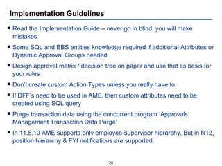 Implementation Guidelines Read the Implementation Guide – never go in blind, you will make mistakes Some SQL and EBS entities knowledge required if additional Attributes or Dynamic Approval Groups needed Design approval matrix / decision tree on paper and use that as basis for your rules Don’t create custom Action Types unless you really have to If DFF’s need to be used in AME, then custom attributes need to be created using SQL query Purge transaction data using the concurrent program ‘Approvals Management Transaction Data Purge’ In 11.5.10 AME supports only employee-supervisor hierarchy. But in R12, position hierarchy & FYI notifications are supported. 