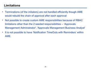 Limitations Terminations (of the initiators) are not handled efficiently though AME would rebuild the chain of approval after each approval Not possible to create custom AME responsibilities because of RBAC limitations other than the 2 seeded responsibilities – ‘Approvals Management Administrator', 'Approvals Management Business Analyst' It is not possible to have ‘Notification TimeOuts with Reminders’ within AME. 