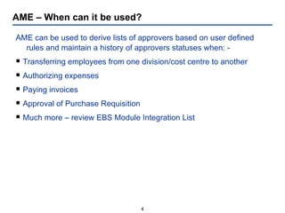 AME – When can it be used?  AME can be used to derive lists of approvers based on user defined rules and maintain a history of approvers statuses when: - Transferring employees from one division/cost centre to another Authorizing expenses Paying invoices Approval of Purchase Requisition Much more – review EBS Module Integration List 