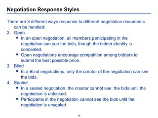 Negotiation Response Styles There are 3 different ways response to different negotiation documents can be handled: Open In an open negotiation, all members participating in the  negotiation can see the bids, though the bidder identity is  concealed.  Open negotiations encourage competition among bidders to submit the best possible price. Blind In a Blind negotiations, only the creator of the negotiation can see the bids.  Sealed In a sealed negotiation, the creator cannot see  the bids until the negotiation is unlocked.  Participants in the negotiation cannot see the bids until the negotiation is unsealed. 