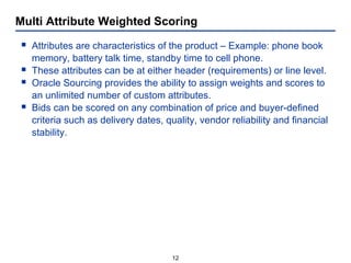 Multi Attribute Weighted Scoring Attributes are characteristics of the product – Example: phone book memory, battery talk time, standby time to cell phone. These attributes can be at either header (requirements) or line level. Oracle Sourcing provides the ability to assign weights and scores to an unlimited number of custom attributes. Bids can be scored on any combination of price and buyer-defined criteria such as delivery dates, quality, vendor reliability and financial stability. 