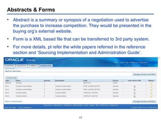 Abstracts & Forms Abstract is a summary or synopsis of a negotiation used to advertise the purchase to increase competition. They would be presented in the buying org’s external website. Form is a XML based file that can be transferred to 3rd party system. For more details, pl refer the white papers referred in the reference section and ‘Sourcing Implementation and Administration Guide’. 