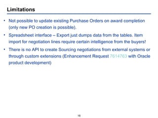 Limitations Not possible to update existing Purchase Orders on award completion (only new PO creation is possible). Spreadsheet interface – Export just dumps data from the tables. Item import for negotiation lines require certain intelligence from the buyers! There is no API to create Sourcing negotiations from external systems or through custom extensions (Enhancement Request  7614763  with Oracle product development) 