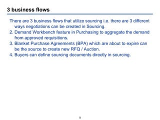 3 business flows There are 3 business flows that utilize sourcing i.e. there are 3 different ways negotiations can be created in Sourcing. Demand Workbench feature in Purchasing to aggregate the demand from approved requisitions. Blanket Purchase Agreements (BPA) which are about to expire can be the source to create new RFQ / Auction. Buyers can define sourcing documents directly in sourcing. 
