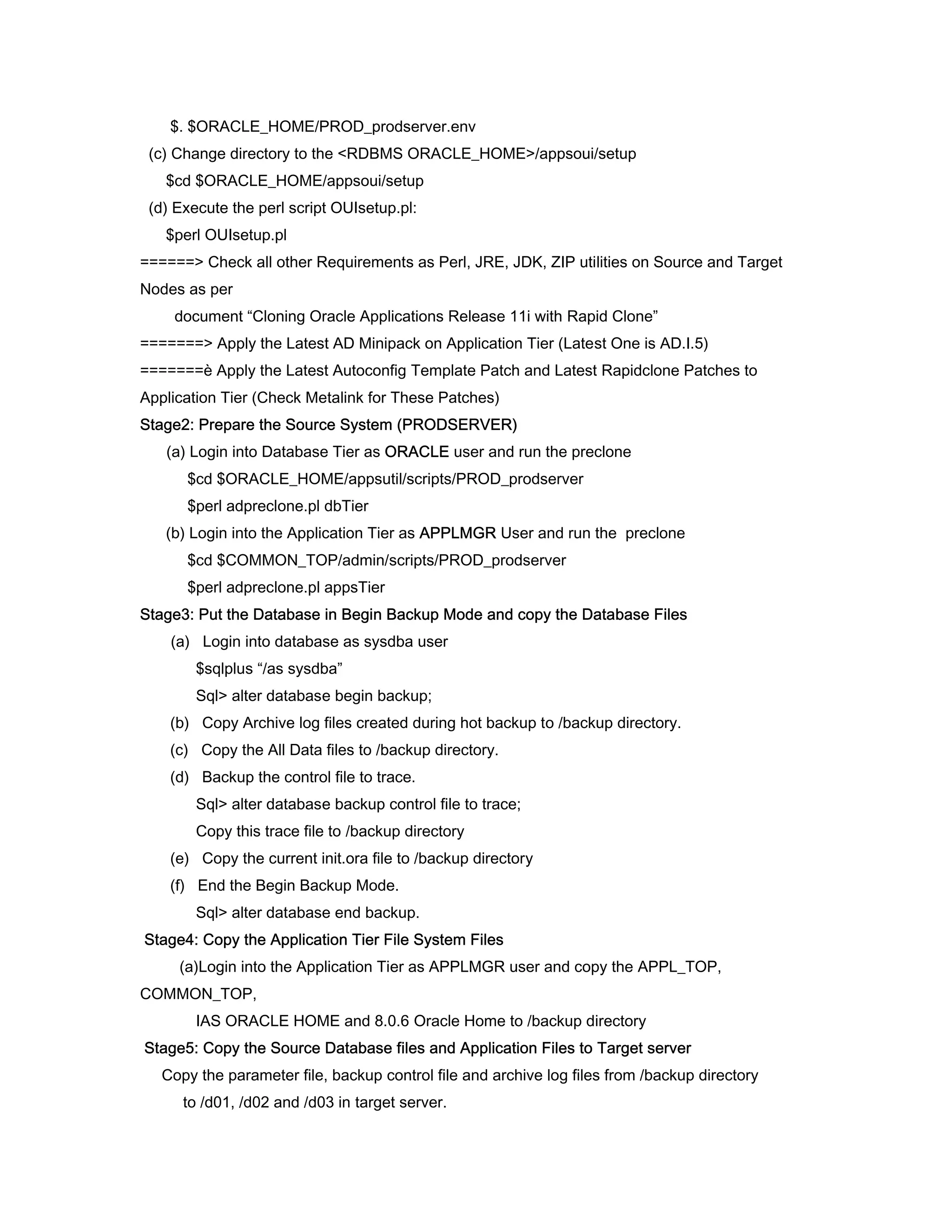 $. $ORACLE_HOME/PROD_prodserver.env
 (c) Change directory to the <RDBMS ORACLE_HOME>/appsoui/setup
   $cd $ORACLE_HOME/appsoui/setup
 (d) Execute the perl script OUIsetup.pl:
   $perl OUIsetup.pl
======> Check all other Requirements as Perl, JRE, JDK, ZIP utilities on Source and Target
Nodes as per
    document “Cloning Oracle Applications Release 11i with Rapid Clone”
=======> Apply the Latest AD Minipack on Application Tier (Latest One is AD.I.5)
=======è Apply the Latest Autoconfig Template Patch and Latest Rapidclone Patches to
Application Tier (Check Metalink for These Patches)
Stage2: Prepare the Source System (PRODSERVER)
   (a) Login into Database Tier as ORACLE user and run the preclone
      $cd $ORACLE_HOME/appsutil/scripts/PROD_prodserver
      $perl adpreclone.pl dbTier
   (b) Login into the Application Tier as APPLMGR User and run the preclone
      $cd $COMMON_TOP/admin/scripts/PROD_prodserver
      $perl adpreclone.pl appsTier
Stage3: Put the Database in Begin Backup Mode and copy the Database Files
    (a) Login into database as sysdba user
        $sqlplus “/as sysdba”
        Sql> alter database begin backup;
    (b) Copy Archive log files created during hot backup to /backup directory.
    (c) Copy the All Data files to /backup directory.
    (d) Backup the control file to trace.
        Sql> alter database backup control file to trace;
        Copy this trace file to /backup directory
    (e) Copy the current init.ora file to /backup directory
    (f) End the Begin Backup Mode.
        Sql> alter database end backup.
Stage4: Copy the Application Tier File System Files
     (a)Login into the Application Tier as APPLMGR user and copy the APPL_TOP,
COMMON_TOP,
        IAS ORACLE HOME and 8.0.6 Oracle Home to /backup directory
Stage5: Copy the Source Database files and Application Files to Target server
   Copy the parameter file, backup control file and archive log files from /backup directory
      to /d01, /d02 and /d03 in target server.
 