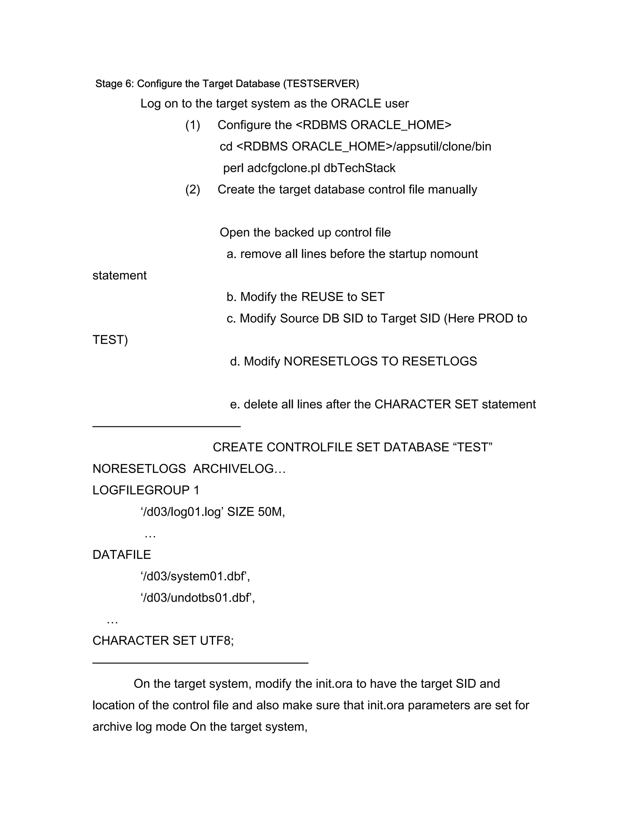 Stage 6: Configure the Target Database (TESTSERVER)
         Log on to the target system as the ORACLE user
                 (1)    Configure the <RDBMS ORACLE_HOME>
                        cd <RDBMS ORACLE_HOME>/appsutil/clone/bin
                         perl adcfgclone.pl dbTechStack
                 (2)    Create the target database control file manually


                        Open the backed up control file
                         a. remove all lines before the startup nomount
statement
                         b. Modify the REUSE to SET
                         c. Modify Source DB SID to Target SID (Here PROD to
TEST)
                          d. Modify NORESETLOGS TO RESETLOGS


                          e. delete all lines after the CHARACTER SET statement
————————————
                       CREATE CONTROLFILE SET DATABASE “TEST”
NORESETLOGS ARCHIVELOG…
LOGFILEGROUP 1
         ‘/d03/log01.log’ SIZE 50M,
         …
DATAFILE
         ‘/d03/system01.dbf’,
         ‘/d03/undotbs01.dbf’,
  …
CHARACTER SET UTF8;
—————————————————–
        On the target system, modify the init.ora to have the target SID and
location of the control file and also make sure that init.ora parameters are set for
archive log mode On the target system,
 