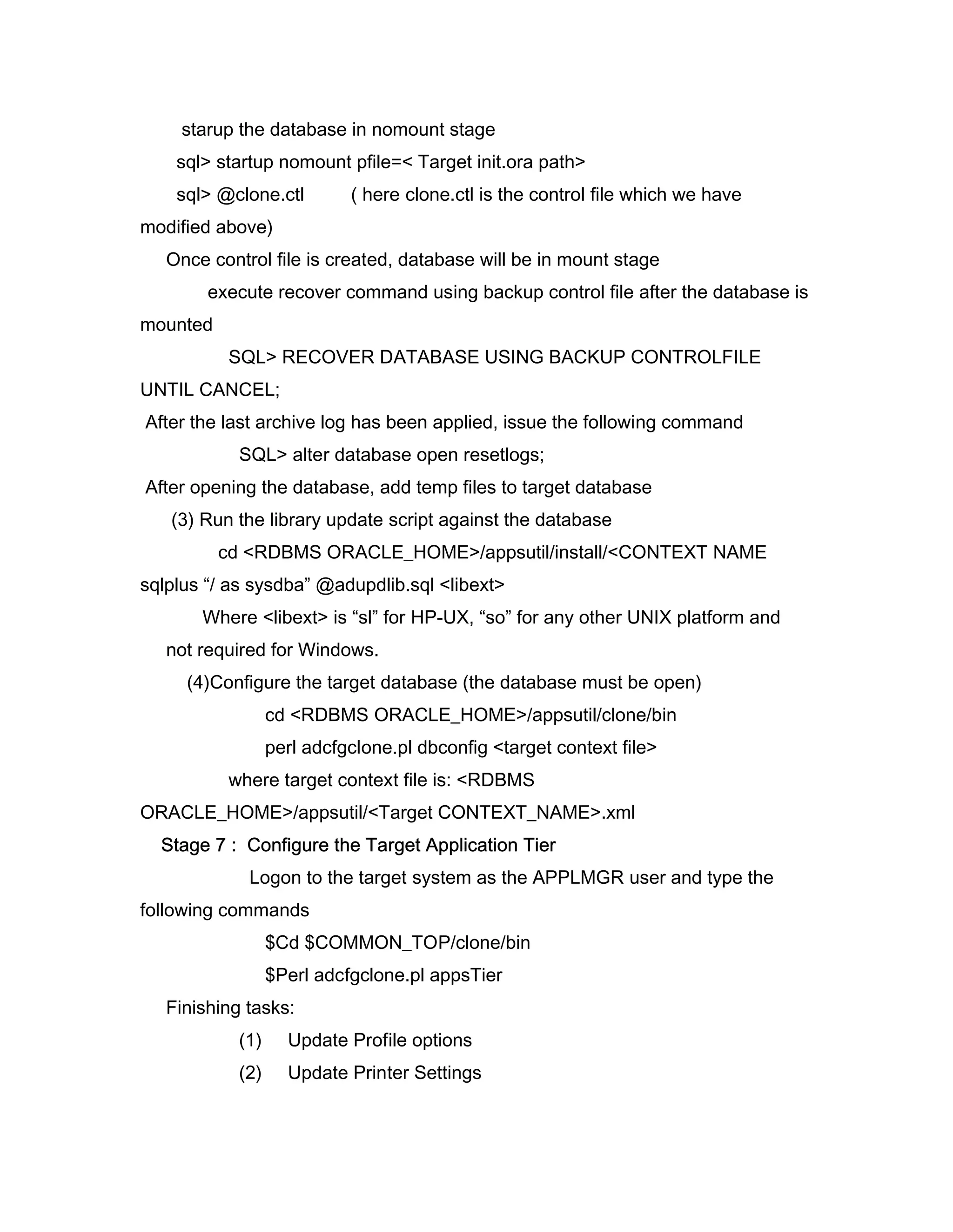 starup the database in nomount stage
    sql> startup nomount pfile=< Target init.ora path>
    sql> @clone.ctl         ( here clone.ctl is the control file which we have
modified above)
   Once control file is created, database will be in mount stage
        execute recover command using backup control file after the database is
mounted
          SQL> RECOVER DATABASE USING BACKUP CONTROLFILE
UNTIL CANCEL;
After the last archive log has been applied, issue the following command
            SQL> alter database open resetlogs;
After opening the database, add temp files to target database
   (3) Run the library update script against the database
          cd <RDBMS ORACLE_HOME>/appsutil/install/<CONTEXT NAME
sqlplus “/ as sysdba” @adupdlib.sql <libext>
       Where <libext> is “sl” for HP-UX, “so” for any other UNIX platform and
   not required for Windows.
     (4)Configure the target database (the database must be open)
                  cd <RDBMS ORACLE_HOME>/appsutil/clone/bin
                  perl adcfgclone.pl dbconfig <target context file>
          where target context file is: <RDBMS
ORACLE_HOME>/appsutil/<Target CONTEXT_NAME>.xml
  Stage 7 : Configure the Target Application Tier
             Logon to the target system as the APPLMGR user and type the
following commands
                  $Cd $COMMON_TOP/clone/bin
                  $Perl adcfgclone.pl appsTier
   Finishing tasks:
            (1)     Update Profile options
            (2)     Update Printer Settings
 