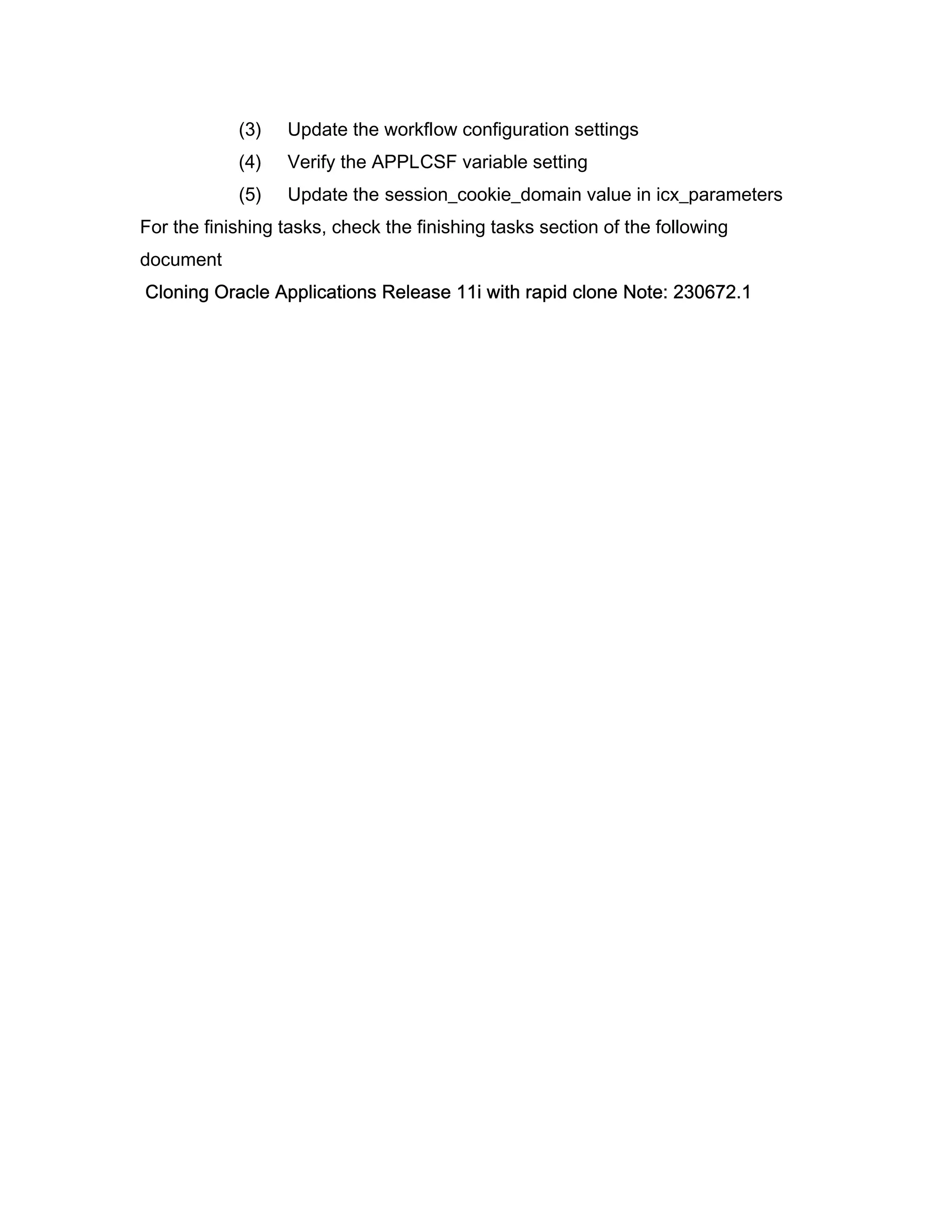 (3)   Update the workflow configuration settings
            (4)   Verify the APPLCSF variable setting
            (5)   Update the session_cookie_domain value in icx_parameters
For the finishing tasks, check the finishing tasks section of the following
document
Cloning Oracle Applications Release 11i with rapid clone Note: 230672.1
 