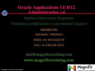 Copyright © Oracle Corporation
®
Oracle Applications 11i R12
Administration v4
Online | classroom| Corporate
Training | certifications | placements| support
CONTACT US:
MAGNIFIC TRAINING
INDIA +91-9052666559
USA : +1-678-693-3475
info@magnifictraining.com
www.magnifictraining.com
 