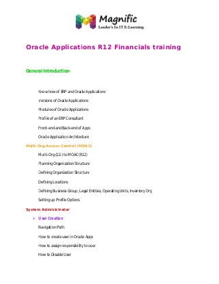 Oracle Applications R12 Financials training
General Introduction-
Know how of ERP and Oracle Applications
Versions of Oracle Applications
Modules of Oracle Applications
Profile of an ERP Consultant
Front-end and Back-end of Apps
Oracle Application Architecture
Multi-Org Access Control (MOAC)
Multi-Org (11i) to MOAC (R12)
Planning Organization Structure
Defining Organization Structure
Defining Locations
Defining Business Group, Legal Entities, Operating Units, Inventory Org
Setting up Profile Options
System Administrator
 User Creation
Navigation Path
How to create user in Oracle Apps
How to assign responsibility to user
How to Disable User
Oracle Applications R12 Financials training
Know how of ERP and Oracle Applications
Versions of Oracle Applications
Modules of Oracle Applications
Profile of an ERP Consultant
end of Apps
Architecture
Org Access Control (MOAC)
Org (11i) to MOAC (R12)
Planning Organization Structure
Defining Organization Structure
Defining Business Group, Legal Entities, Operating Units, Inventory Org
How to create user in Oracle Apps
How to assign responsibility to user
Oracle Applications R12 Financials training
 