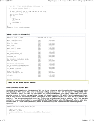 not in ( select f.node_id from fnd_nodes f )
)
or /* check ServResp level */
(
v.level_id=10007 and (v.level_value2 is not null)
and (v.level_value2 > 0)
and v.level_value2
not in
(
select
f.node_id
from
fnd_nodes f
)
)
)
order by p.Profile_option_name;
Example Output of Orphans Query
Effected Profile Name Orphaned ID(s) Level
---------------------------------------- -------------- --------
APPS_FRAMEWORK_AGENT 5067 ServResp
5065 ServResp
APPS_JSP_AGENT 5065 ServResp
5067 ServResp
APPS_PORTAL 5065 ServResp
5067 ServResp
APPS_SERVLET_AGENT 5065 ServResp
5067 ServResp
APPS_WEB_AGENT 5065 ServResp
5067 ServResp
ASO_CONFIGURATOR_URL 5065 ServResp
5067 ServResp
CZ_UIMGR_URL 5065 ServResp
5067 ServResp
FND_FUNCTION_VALIDATION_LEVEL 5067 Server
HELP_WEB_AGENT 5067 ServResp
5065 ServResp
ICX_DISCOVERER_LAUNCHER 5065 ServResp
5067 ServResp
ICX_DISCOVERER_VIEWER_LAUNCHER 5065 ServResp
5067 ServResp
ICX_FORMS_LAUNCHER 5067 ServResp
5065 ServResp
NODE_TRUST_LEVEL 5067 Server
QP_PRICING_ENGINE_URL 5067 ServResp
5065 ServResp
TCF:HOST 5065 ServResp
5067 ServResp
28 rows selected.
Ideally this will return "no rows selected".
Understanding the Orphans Query
Ideally the above query will return "no rows selected" and indicate that the instance has no orphaned profile options. Otherwise, it will
show the node_id that is present at the Server level_value or ServResp level_value2 that is NOT tied to a value in FND_NODES. In the
above example, we see that two nodes were orphaned and that this effected 14 different profile options. These profile option values
cannot be removed via the forms interface because the node_id is already missing from FND_NODES. The only way to remove it is via
SQL. In many instances, orphaned profile options can simply be left alone, but there are a few cases where they cause problems. For
example, if a new node were added to the instance or if the post-clone run of AutoConfig happened to assign a node_id that is already
existing from a previous instance, that new node would inherit all of the profile option values of that previously orphaned node. Using
the above query as a guide, these orphaned node_ids can be removed via sqlplus as the apps user using the following delete
statement:
delete from fnd_profile_option_values
where
(level_id = 10005
and level_value > 0
and level_value not in (select node_id from fnd_nodes))
or
Document 364439.1 https://support.oracle.com/epmos/faces/DocumentDisplay?_adf.ctrl-state...
14 of 17 8/12/2014 6:54 PM
 