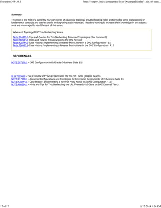 Summary
This note is the first of a currently four part series of advanced topology troubleshooting notes and provides some explanations of
fundamental concepts and queries useful in diagnosing such instances. Readers wanting to increase their knowledge in this subject
area are encouraged to read the rest of the series.
Advanced Topology/DMZ Troubleshooting Series
Note:364439.1-Tips and Queries for Troubleshooting Advanced Topologies (this document)
Note:460564.1-Hints and Tips for Troubleshooting the URL Firewall
Note:438744.1-Case History: Implementing a Reverse Proxy Alone in a DMZ Configuration - 11i
Note.726953.1-Case History: Implementing a Reverse Proxy Alone in the DMZ Configuration - R12
REFERENCES
NOTE:287176.1 - DMZ Configuration with Oracle E-Business Suite 11i
BUG:7699618 - ISSUE WHEN SETTING RESPONSIBILITY TRUST LEVEL (FORMS BASED)
NOTE:217368.1 - Advanced Configurations and Topologies for Enterprise Deployments of E-Business Suite 11i
NOTE:438744.1 - Case History: Implementing a Reverse Proxy Alone in a DMZ Configuration - 11i
NOTE:460564.1 - Hints and Tips for Troubleshooting the URL Firewall (410-Gone on DMZ External Tiers)
Document 364439.1 https://support.oracle.com/epmos/faces/DocumentDisplay?_adf.ctrl-state...
17 of 17 8/12/2014 6:54 PM
 