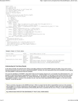 spool trust
set linesize 132
set pagesize 100
col "Level Where Option Is Set" format a60
col "Profile Name" format a30
col value format a10
break on "Profile Name";
select
p.user_profile_option_name "Profile Name",
decode(v.profile_option_value,
1, 'Admin',
2, 'Normal',
3, 'External',
'Unknown') Value,
decode(v.level_id,
10001, 'SITE',
10002, (select 'App:'||a.application_short_name from fnd_application a
where a.application_id = v.level_value),
10003, (select 'Resp:'||f.RESPONSIBILITY_name||' ('||responsibility_key||')' from
fnd_responsibility_vl f
where f.responsibility_id = v.level_value),
10004, (select 'User:'||u.user_name from fnd_user u
where u.user_id = v.level_value),
10005, (select 'Server:'||n.node_name from fnd_nodes n
where n.node_id = v.level_value),
10006, (select 'Org:'||org.name from hr_operating_units org
where org.name = v.level_value),
'NOT SET') "Level Where Option Is Set"
from
fnd_profile_options_vl p,
fnd_profile_option_values v
where
p.profile_option_id = v.profile_option_id (+)
and p.application_id = v.application_id (+)
and p.profile_option_name like upper('%TRUST%')
order by 1,2,3 desc;
Example Output of Trust Query
Profile Name VALUE Level Where Option Is Set
--------------------------- ---------- --------------------------------------------------------
Node Trust Level Normal SITE
Admin Server:OTHERMT
External Server:DCOLLIEREMT
Responsibility Trust Level Normal SITE
External Resp:iRecruitment External Candidate (IRC_EXT_CANDIDATE)
Admin Resp:System Administration (SYSTEM_ADMINISTRATION)
Admin Resp:System Administrator (SYSTEM_ADMINISTRATOR)
Understanding the Trust Query Results
In the above example, the external server sitting in the DMZ is defined to be DCOLLIEREMT because the Node_Trust_Level is set to
External at the server level for the server named DCOLLIEREMT. Similarly, the only responsibility that will be available to users logging
into DCOLLIEREMT is iRecruitment External Candidate.
On a new tier identified as "OTHERMT", which didn't make it to the topology diagram yet, is an example of an Administrative tier. It is
possible to restrict Administrative responsibilities to a specific tier. In this example, if a user logs in to one of the normal tiers, neither
the responsibility "System Administration" nor "System Administrator" will appear in the responsibility list even if the user has those
responsibilities assigned. As setup in this example, the user must have these responsibilities AND be logged in on the server named
"OtherMT" to see and use them.
There is currently a bug open on the ADMIN trust level. While it is proper that the Admin responsibilities (such as in this example)
will not appear on a normal or external tier, they will appear on the admin tier, but an attempt to make use of a forms-based admin
responsibility (such as System Administrator) will fail shortly after forms is launched with the error of "Sorry, no valid responsibilities
are available [OK]".
Bug:7699618-ISSUE WHEN SETTING RESPONSIBILITY TRUST LEVEL (FORMS BASED)
Document 364439.1 https://support.oracle.com/epmos/faces/DocumentDisplay?_adf.ctrl-state...
5 of 17 8/12/2014 6:54 PM
 